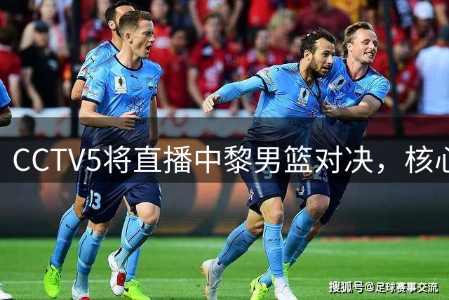 CCTV5将直播中黎男篮对决，核心内线表现成焦点